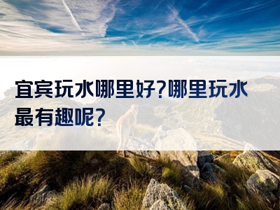 宜宾玩水哪里好？哪里玩水最有趣呢？
