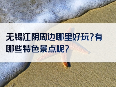 无锡江阴周边哪里好玩？有哪些特色景点呢？