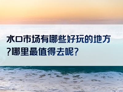 水口市场有哪些好玩的地方？哪里最值得去呢？