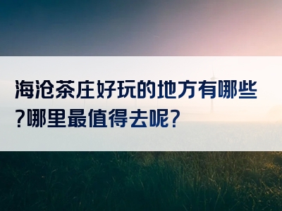 海沧茶庄好玩的地方有哪些？哪里最值得去呢？