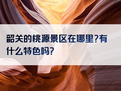 韶关的桃源景区在哪里？有什么特色吗？