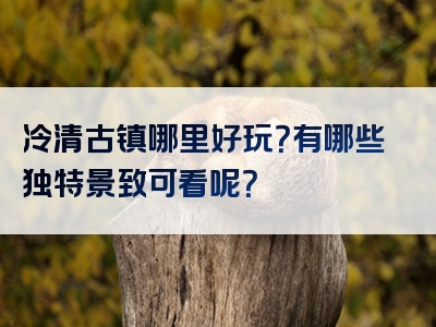 冷清古镇哪里好玩？有哪些独特景致可看呢？