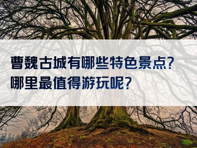 曹魏古城有哪些特色景点？哪里最值得游玩呢？