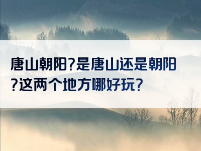 唐山朝阳？是唐山还是朝阳？这两个地方哪好玩？