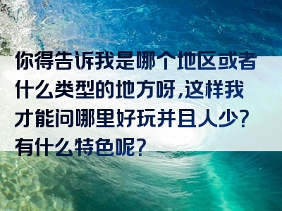 你得告诉我是哪个地区或者什么类型的地方呀，这样我才能问哪里好玩并且人少？有什么特色呢？