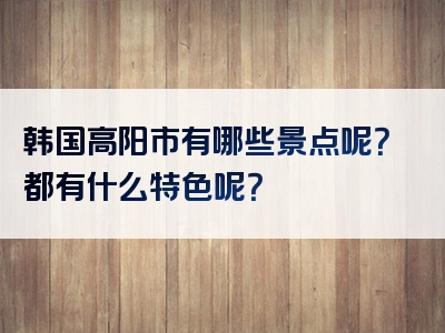 韩国高阳市有哪些景点呢？都有什么特色呢？