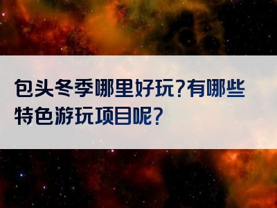 包头冬季哪里好玩？有哪些特色游玩项目呢？