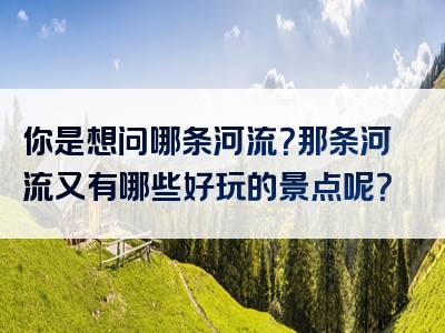你是想问哪条河流？那条河流又有哪些好玩的景点呢？