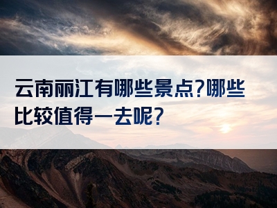 云南丽江有哪些景点？哪些比较值得一去呢？