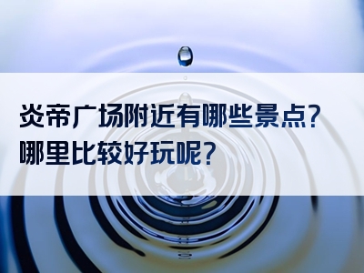 炎帝广场附近有哪些景点？哪里比较好玩呢？