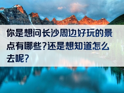 你是想问长沙周边好玩的景点有哪些？还是想知道怎么去呢？