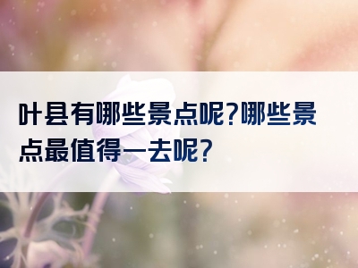 叶县有哪些景点呢？哪些景点最值得一去呢？