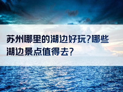 苏州哪里的湖边好玩？哪些湖边景点值得去？