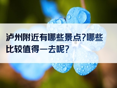 泸州附近有哪些景点？哪些比较值得一去呢？