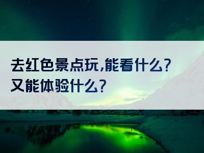 去红色景点玩，能看什么？又能体验什么？