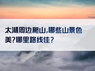 太湖周边爬山，哪些山景色美？哪里路线佳？
