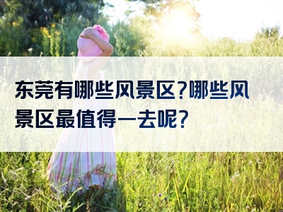 东莞有哪些风景区？哪些风景区最值得一去呢？