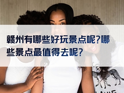 赣州有哪些好玩景点呢？哪些景点最值得去呢？