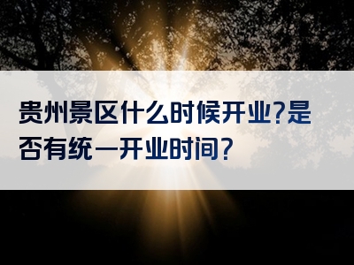 贵州景区什么时候开业？是否有统一开业时间？