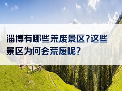 淄博有哪些荒废景区？这些景区为何会荒废呢？