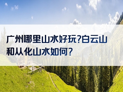 广州哪里山水好玩？白云山和从化山水如何？