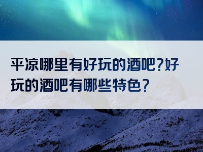 平凉哪里有好玩的酒吧？好玩的酒吧有哪些特色？