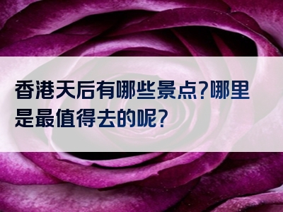 香港天后有哪些景点？哪里是最值得去的呢？