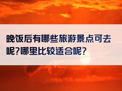 晚饭后有哪些旅游景点可去呢？哪里比较适合呢？