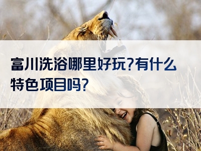 富川洗浴哪里好玩？有什么特色项目吗？