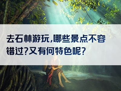 去石林游玩，哪些景点不容错过？又有何特色呢？