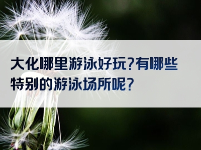 大化哪里游泳好玩？有哪些特别的游泳场所呢？