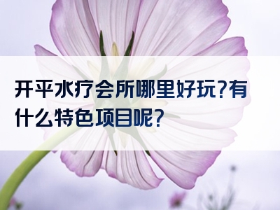 开平水疗会所哪里好玩？有什么特色项目呢？