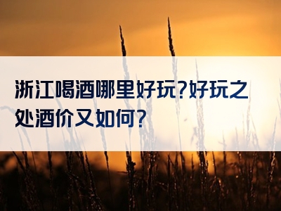 浙江喝酒哪里好玩？好玩之处酒价又如何？