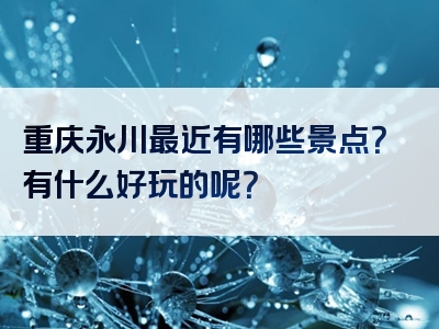 重庆永川最近有哪些景点？有什么好玩的呢？