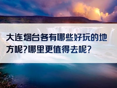 大连烟台各有哪些好玩的地方呢？哪里更值得去呢？