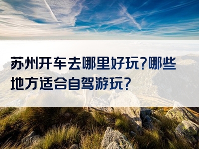 苏州开车去哪里好玩？哪些地方适合自驾游玩？