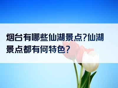烟台有哪些仙湖景点？仙湖景点都有何特色？