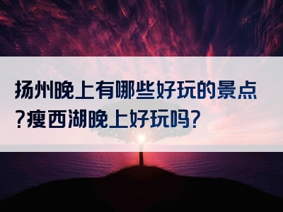 扬州晚上有哪些好玩的景点？瘦西湖晚上好玩吗？