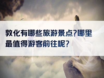 敦化有哪些旅游景点？哪里最值得游客前往呢？