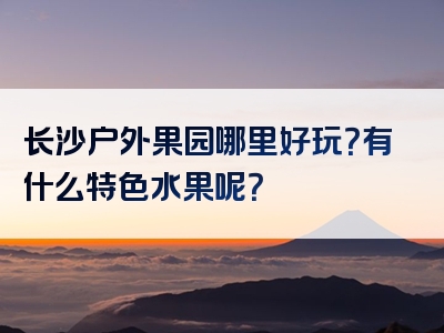 长沙户外果园哪里好玩？有什么特色水果呢？