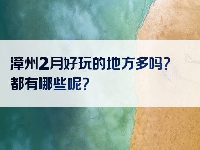 漳州2月好玩的地方多吗？都有哪些呢？