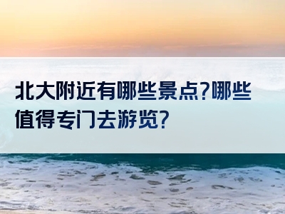 北大附近有哪些景点？哪些值得专门去游览？