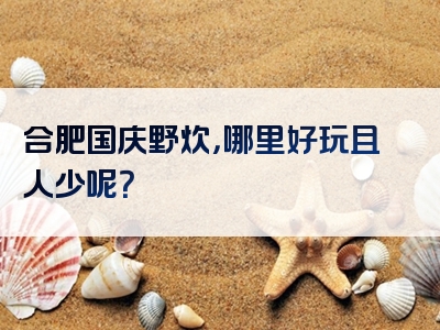 合肥国庆野炊，哪里好玩且人少呢？