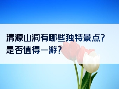 清源山洞有哪些独特景点？是否值得一游？