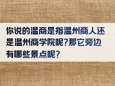 你说的温商是指温州商人还是温州商学院呢？那它旁边有哪些景点呢？