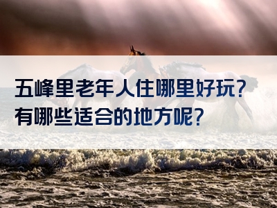 五峰里老年人住哪里好玩？有哪些适合的地方呢？
