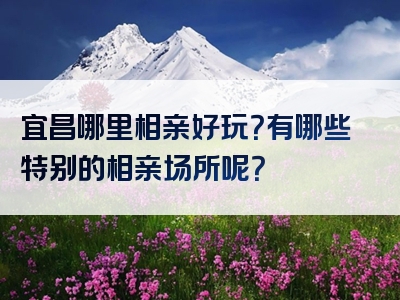 宜昌哪里相亲好玩？有哪些特别的相亲场所呢？