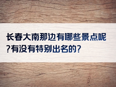 长春大南那边有哪些景点呢？有没有特别出名的？