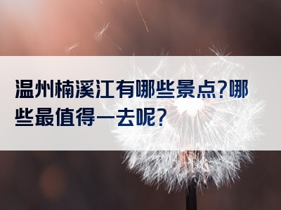 温州楠溪江有哪些景点？哪些最值得一去呢？