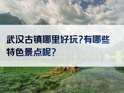 武汉古镇哪里好玩？有哪些特色景点呢？